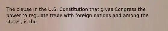 The clause in the U.S. Constitution that gives Congress the power to regulate trade with foreign nations and among the states, is the