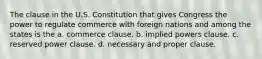 The clause in the U.S. Constitution that gives Congress the power to regulate commerce with foreign nations and among the states is the a. commerce clause. b. implied powers clause. c. reserved power clause. d. necessary and proper clause.