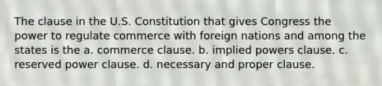 The clause in the U.S. Constitution that gives Congress the power to regulate commerce with foreign nations and among the states is the a. commerce clause. b. implied powers clause. c. reserved power clause. d. necessary and proper clause.