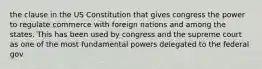 the clause in the US Constitution that gives congress the power to regulate commerce with foreign nations and among the states. This has been used by congress and the supreme court as one of the most fundamental powers delegated to the federal gov