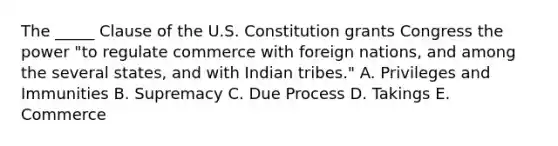 The​ _____ Clause of the U.S. Constitution grants Congress the power​ "to regulate commerce with foreign​ nations, and among the several​ states, and with Indian​ tribes." A. Privileges and Immunities B. Supremacy C. Due Process D. Takings E. Commerce