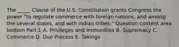 The​ _____ Clause of the U.S. Constitution grants Congress the power​ "to regulate commerce with foreign​ nations, and among the several​ states, and with Indian​ tribes." Question content area bottom Part 1 A. Privileges and Immunities B. Supremacy C. Commerce D. Due Process E. Takings