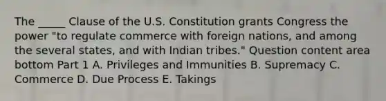 The​ _____ Clause of the U.S. Constitution grants Congress the power​ "to regulate commerce with foreign​ nations, and among the several​ states, and with Indian​ tribes." Question content area bottom Part 1 A. Privileges and Immunities B. Supremacy C. Commerce D. Due Process E. Takings