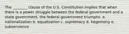 The ________ clause of the U.S. Constitution implies that when there is a power struggle between the federal government and a state government, the federal government triumphs. a. nationalization b. equalization c. supremacy d. hegemony e. subservience