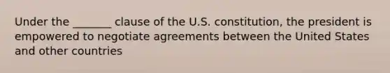 Under the _______ clause of the U.S. constitution, the president is empowered to negotiate agreements between the United States and other countries