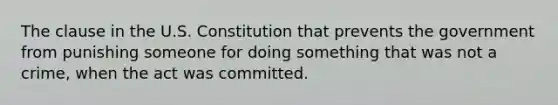 The clause in the U.S. Constitution that prevents the government from punishing someone for doing something that was not a crime, when the act was committed.