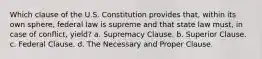 Which clause of the U.S. Constitution provides that, within its own sphere, federal law is supreme and that state law must, in case of conflict, yield? a. Supremacy Clause. b. Superior Clause. c. Federal Clause. d. The Necessary and Proper Clause.