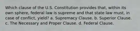 Which clause of the U.S. Constitution provides that, within its own sphere, federal law is supreme and that state law must, in case of conflict, yield? a. Supremacy Clause. b. Superior Clause. c. The Necessary and Proper Clause. d. Federal Clause.