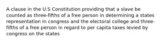 A clause in the U.S Constitution providing that a slave be counted as three-fifths of a free person in determining a states representation in congress and the electoral college and three-fifths of a free person in regard to per capita taxes levied by congress on the states