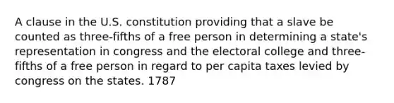 A clause in the U.S. constitution providing that a slave be counted as three-fifths of a free person in determining a state's representation in congress and the electoral college and three-fifths of a free person in regard to per capita taxes levied by congress on the states. 1787