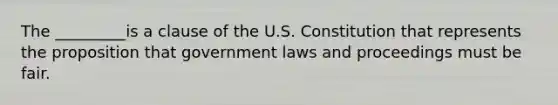 The _________is a clause of the U.S. Constitution that represents the proposition that government laws and proceedings must be fair.