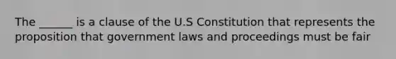 The ______ is a clause of the U.S Constitution that represents the proposition that government laws and proceedings must be fair