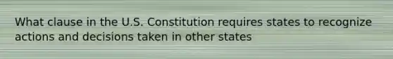 What clause in the U.S. Constitution requires states to recognize actions and decisions taken in other states