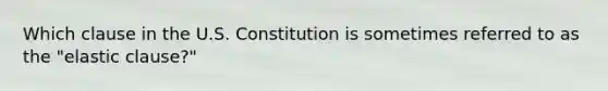 Which clause in the U.S. Constitution is sometimes referred to as the "elastic clause?"