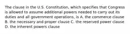 The clause in the U.S. Constitution, which specifies that Congress is allowed to assume additional powers needed to carry out its duties and all government operations, is A. the commerce clause B. the necessary and proper clause C. the reserved power clause D. the inherent powers clause