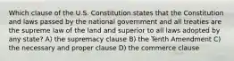 Which clause of the U.S. Constitution states that the Constitution and laws passed by the national government and all treaties are the supreme law of the land and superior to all laws adopted by any state? A) the supremacy clause B) the Tenth Amendment C) the necessary and proper clause D) the commerce clause