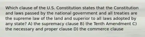 Which clause of the U.S. Constitution states that the Constitution and laws passed by the national government and all treaties are the supreme law of the land and superior to all laws adopted by any state? A) the supremacy clause B) the Tenth Amendment C) the necessary and proper clause D) the commerce clause