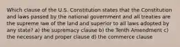 Which clause of the U.S. Constitution states that the Constitution and laws passed by the national government and all treaties are the supreme law of the land and superior to all laws adopted by any state? a) the supremacy clause b) the Tenth Amendment c) the necessary and proper clause d) the commerce clause