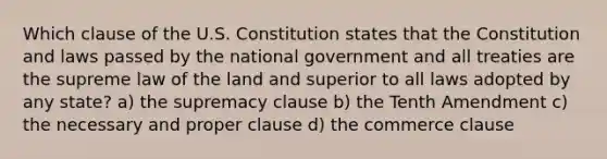 Which clause of the U.S. Constitution states that the Constitution and laws passed by the national government and all treaties are the supreme law of the land and superior to all laws adopted by any state? a) the supremacy clause b) the Tenth Amendment c) the necessary and proper clause d) the commerce clause