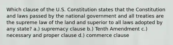 Which clause of the U.S. Constitution states that the Constitution and laws passed by the national government and all treaties are the supreme law of the land and superior to all laws adopted by any state? a.) supremacy clause b.) Tenth Amendment c.) necessary and proper clause d.) commerce clause