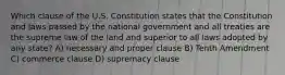 Which clause of the U.S. Constitution states that the Constitution and laws passed by the national government and all treaties are the supreme law of the land and superior to all laws adopted by any state? A) necessary and proper clause B) Tenth Amendment C) commerce clause D) supremacy clause