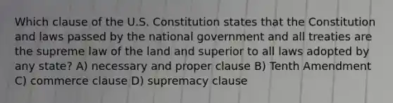 Which clause of the U.S. Constitution states that the Constitution and laws passed by the national government and all treaties are the supreme law of the land and superior to all laws adopted by any state? A) necessary and proper clause B) Tenth Amendment C) commerce clause D) supremacy clause