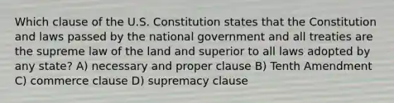 Which clause of the U.S. Constitution states that the Constitution and laws passed by the national government and all treaties are the supreme law of the land and superior to all laws adopted by any state? A) necessary and proper clause B) Tenth Amendment C) commerce clause D) supremacy clause