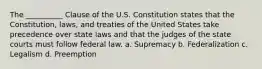 The __________ Clause of the U.S. Constitution states that the Constitution, laws, and treaties of the United States take precedence over state laws and that the judges of the state courts must follow federal law. a. Supremacy b. Federalization c. Legalism d. Preemption