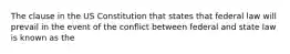 The clause in the US Constitution that states that federal law will prevail in the event of the conflict between federal and state law is known as the