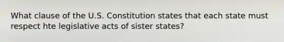 What clause of the U.S. Constitution states that each state must respect hte legislative acts of sister states?