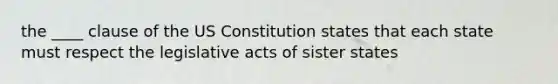 the ____ clause of the US Constitution states that each state must respect the legislative acts of sister states