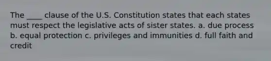 The ____ clause of the U.S. Constitution states that each states must respect the legislative acts of sister states. a. due process b. equal protection c. privileges and immunities d. full faith and credit