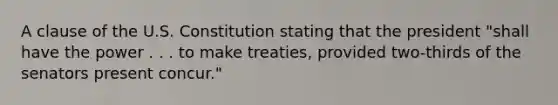 A clause of the U.S. Constitution stating that the president "shall have the power . . . to make treaties, provided two-thirds of the senators present concur."