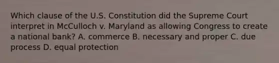 Which clause of the U.S. Constitution did the Supreme Court interpret in McCulloch v. Maryland as allowing Congress to create a national bank? A. commerce B. necessary and proper C. due process D. equal protection