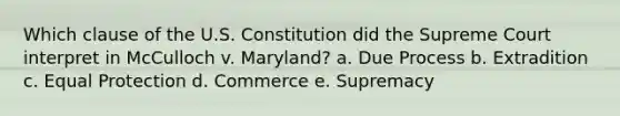 Which clause of the U.S. Constitution did the Supreme Court interpret in McCulloch v. Maryland? a. Due Process b. Extradition c. Equal Protection d. Commerce e. Supremacy