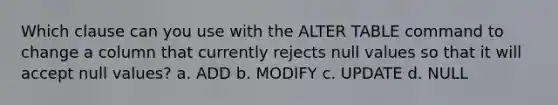 Which clause can you use with the ALTER TABLE command to change a column that currently rejects null values so that it will accept null values? a. ADD b. MODIFY c. UPDATE d. NULL