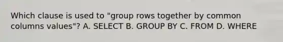 Which clause is used to "group rows together by common columns values"? A. SELECT B. GROUP BY C. FROM D. WHERE