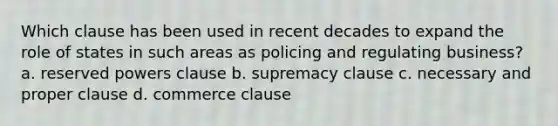 Which clause has been used in recent decades to expand the role of states in such areas as policing and regulating business? a. reserved powers clause b. supremacy clause c. necessary and proper clause d. commerce clause