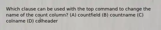 Which clause can be used with the top command to change the name of the count column? (A) countfield (B) countname (C) colname (D) colheader