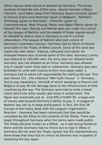 Other clauses were aimed at weakening Germany. The treaty severely limited the size of the once - feared German military machine. Land taken away from Germany Alsace Lorraine (given to France) Eupen and Malmedy (given to Belgium) , Northern Schleswig (given to Denmark) , Hultschin (given to Czechoslovakia). West Prussia, Posen and Upper Silesia (given to Poland).The Saar, Danzig and Memel were put under the control of the League of Nations and the people of these regions would be allowed to vote to stay in Germany or not in a future referendum. The League of Nations also took control of Germany's overseas colonies. Germany had to return to Russia land taken in the Treaty of Brest-Litovsk. Some of this land was made into new states : Estonia, Lithuania and Latvia. An enlarged Poland also received some of this land. Germany's army was reduced to 100,000 men; the army was not allowed tanks Germany was not allowed an air force. Germany was allowed only 6 capital naval ships and no submarines. Germany was also forbidden to unite with Austria to form one super state. 1. Germany had to admit full responsibility for starting the war. This was Clause 231 - the infamous "War Guilt Clause". 2. Germany, had to pay reparations, the bulk of which would go to France and Belgium to pay for the damage done to the infrastructure of both countries by the war. The Germans were told to write a blank check which the Allies would cash when it suited them. The figure was eventually put at - 10,495,270,667.95. a huge sum of money well beyond Germany's ability to pay. 3. A League of Nations was set up to keep world peace. In fact, the first 26 clauses of the treaty dealt with the League's organization. Reaction - Germans had been convinced that they would be consulted by the Allies on the contents of the Treaty. There was anger throughout Germany when the terms were made public. The Treaty became known as a Diktat - as it was being forced on them and the Germans had no choice but to sign it. Many in Germany did not want the Treaty signed, but the representatives there knew that they had no choice as German was incapable of restarting the war again.