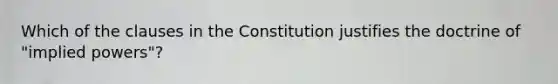 Which of the clauses in the Constitution justifies the doctrine of "implied powers"?