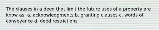 The clauses in a deed that limit the future uses of a property are know as: a. acknowledgments b. granting clauses c. words of conveyance d. deed restrictions