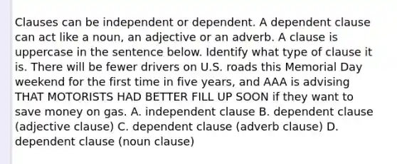 Clauses can be independent or dependent. A dependent clause can act like a noun, an adjective or an adverb. A clause is uppercase in the sentence below. Identify what type of clause it is. There will be fewer drivers on U.S. roads this Memorial Day weekend for the first time in five years, and AAA is advising THAT MOTORISTS HAD BETTER FILL UP SOON if they want to save money on gas. A. independent clause B. dependent clause (adjective clause) C. dependent clause (adverb clause) D. dependent clause (noun clause)