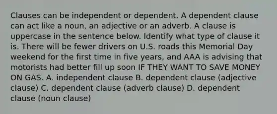 Clauses can be independent or dependent. A dependent clause can act like a noun, an adjective or an adverb. A clause is uppercase in the sentence below. Identify what type of clause it is. There will be fewer drivers on U.S. roads this Memorial Day weekend for the first time in five years, and AAA is advising that motorists had better fill up soon IF THEY WANT TO SAVE MONEY ON GAS. A. independent clause B. dependent clause (adjective clause) C. dependent clause (adverb clause) D. dependent clause (noun clause)