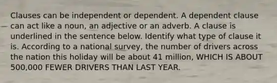 Clauses can be independent or dependent. A dependent clause can act like a noun, an adjective or an adverb. A clause is underlined in the sentence below. Identify what type of clause it is. According to a national survey, the number of drivers across the nation this holiday will be about 41 million, WHICH IS ABOUT 500,000 FEWER DRIVERS THAN LAST YEAR.