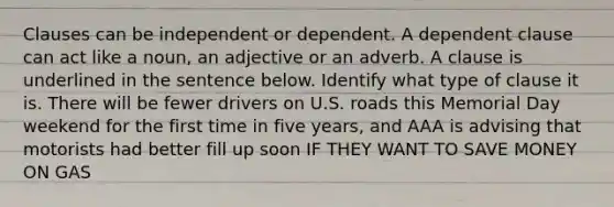 Clauses can be independent or dependent. A dependent clause can act like a noun, an adjective or an adverb. A clause is underlined in the sentence below. Identify what type of clause it is. There will be fewer drivers on U.S. roads this Memorial Day weekend for the first time in five years, and AAA is advising that motorists had better fill up soon IF THEY WANT TO SAVE MONEY ON GAS