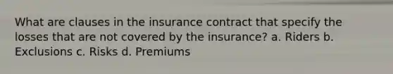 What are clauses in the insurance contract that specify the losses that are not covered by the insurance? a. Riders b. Exclusions c. Risks d. Premiums