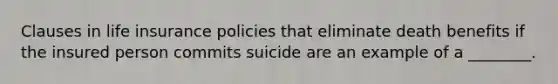 Clauses in life insurance policies that eliminate death benefits if the insured person commits suicide are an example of a ________.