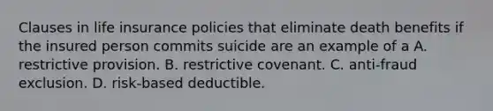 Clauses in life insurance policies that eliminate death benefits if the insured person commits suicide are an example of a A. restrictive provision. B. restrictive covenant. C. anti-fraud exclusion. D. risk-based deductible.