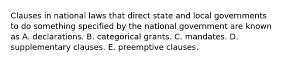 Clauses in national laws that direct state and local governments to do something specified by the national government are known as A. declarations. B. categorical grants. C. mandates. D. supplementary clauses. E. preemptive clauses.